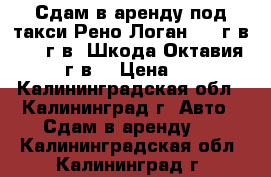 Сдам в аренду под такси Рено Логан 2011г.в. 2012г.в. Шкода Октавия 2012 г.в. › Цена ­ 800 - Калининградская обл., Калининград г. Авто » Сдам в аренду   . Калининградская обл.,Калининград г.